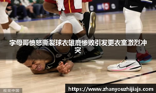 字母哥愤怒撕裂球衣雄鹿惨败引发更衣室激烈冲突